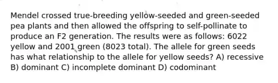 Mendel crossed true-breeding yellow-seeded and green-seeded pea plants and then allowed the offspring to self-pollinate to produce an F2 generation. The results were as follows: 6022 yellow and 2001 green (8023 total). The allele for green seeds has what relationship to the allele for yellow seeds? A) recessive B) dominant C) incomplete dominant D) codominant