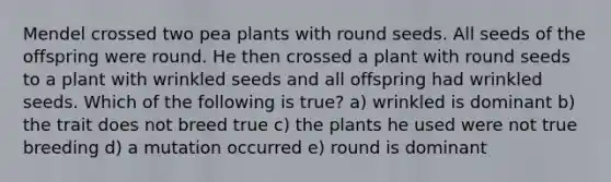 Mendel crossed two pea plants with round seeds. All seeds of the offspring were round. He then crossed a plant with round seeds to a plant with wrinkled seeds and all offspring had wrinkled seeds. Which of the following is true? a) wrinkled is dominant b) the trait does not breed true c) the plants he used were not true breeding d) a mutation occurred e) round is dominant