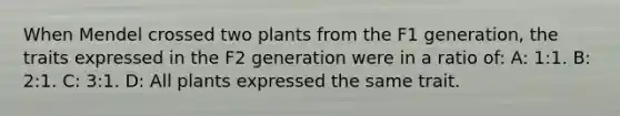 When Mendel crossed two plants from the F1 generation, the traits expressed in the F2 generation were in a ratio of: A: 1:1. B: 2:1. C: 3:1. D: All plants expressed the same trait.