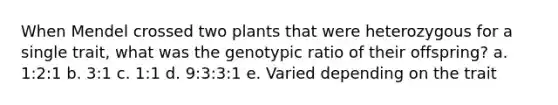 When Mendel crossed two plants that were heterozygous for a single trait, what was the genotypic ratio of their offspring? a. 1:2:1 b. 3:1 c. 1:1 d. 9:3:3:1 e. Varied depending on the trait