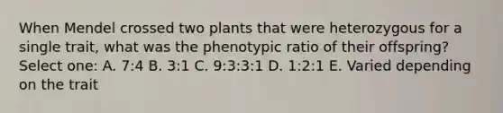 When Mendel crossed two plants that were heterozygous for a single trait, what was the phenotypic ratio of their offspring? Select one: A. 7:4 B. 3:1 C. 9:3:3:1 D. 1:2:1 E. Varied depending on the trait