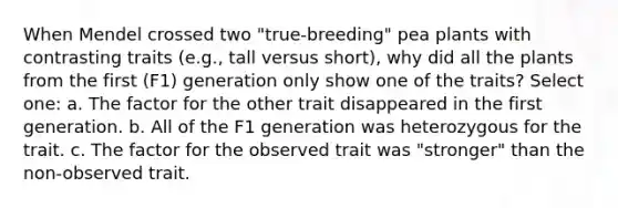 When Mendel crossed two "true-breeding" pea plants with contrasting traits (e.g., tall versus short), why did all the plants from the first (F1) generation only show one of the traits? Select one: a. The factor for the other trait disappeared in the first generation. b. All of the F1 generation was heterozygous for the trait. c. The factor for the observed trait was "stronger" than the non-observed trait.