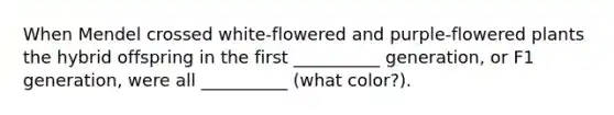 When Mendel crossed white-flowered and purple-flowered plants the hybrid offspring in the first __________ generation, or F1 generation, were all __________ (what color?).