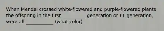 When Mendel crossed white-flowered and purple-flowered plants the offspring in the first __________ generation or F1 generation, were all ____________ (what color).