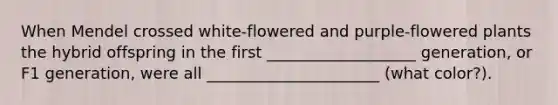 When Mendel crossed white-flowered and purple-flowered plants the hybrid offspring in the first ___________________ generation, or F1 generation, were all ______________________ (what color?).