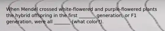 When Mendel crossed white-flowered and purple-flowered plants the hybrid offspring in the first _______ generation, or F1 generation, were all _______ (what color?).