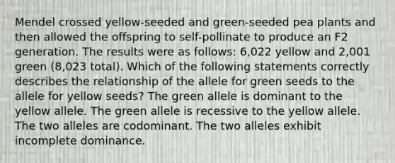 Mendel crossed yellow-seeded and green-seeded pea plants and then allowed the offspring to self-pollinate to produce an F2 generation. The results were as follows: 6,022 yellow and 2,001 green (8,023 total). Which of the following statements correctly describes the relationship of the allele for green seeds to the allele for yellow seeds? The green allele is dominant to the yellow allele. The green allele is recessive to the yellow allele. The two alleles are codominant. The two alleles exhibit incomplete dominance.