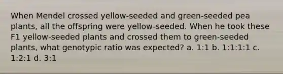 When Mendel crossed yellow-seeded and green-seeded pea plants, all the offspring were yellow-seeded. When he took these F1 yellow-seeded plants and crossed them to green-seeded plants, what genotypic ratio was expected? a. 1:1 b. 1:1:1:1 c. 1:2:1 d. 3:1