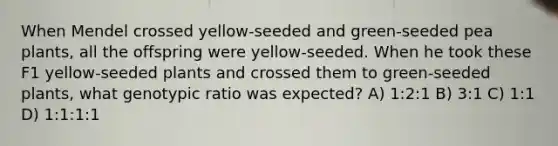 When Mendel crossed yellow-seeded and green-seeded pea plants, all the offspring were yellow-seeded. When he took these F1 yellow-seeded plants and crossed them to green-seeded plants, what genotypic ratio was expected? A) 1:2:1 B) 3:1 C) 1:1 D) 1:1:1:1