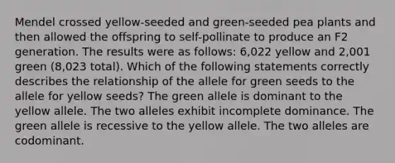 Mendel crossed yellow-seeded and green-seeded pea plants and then allowed the offspring to self-pollinate to produce an F2 generation. The results were as follows: 6,022 yellow and 2,001 green (8,023 total). Which of the following statements correctly describes the relationship of the allele for green seeds to the allele for yellow seeds? The green allele is dominant to the yellow allele. The two alleles exhibit incomplete dominance. The green allele is recessive to the yellow allele. The two alleles are codominant.