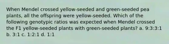 When Mendel crossed yellow-seeded and green-seeded pea plants, all the offspring were yellow-seeded. Which of the following genotypic ratios was expected when Mendel crossed the F1 yellow-seeded plants with green-seeded plants? a. 9:3:3:1 b. 3:1 c. 1:2:1 d. 1:1