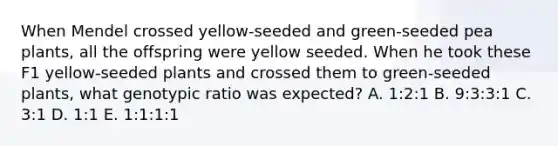 When Mendel crossed yellow-seeded and green-seeded pea plants, all the offspring were yellow seeded. When he took these F1 yellow-seeded plants and crossed them to green-seeded plants, what genotypic ratio was expected? A. 1:2:1 B. 9:3:3:1 C. 3:1 D. 1:1 E. 1:1:1:1