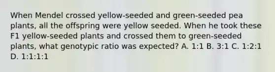 When Mendel crossed yellow-seeded and green-seeded pea plants, all the offspring were yellow seeded. When he took these F1 yellow-seeded plants and crossed them to green-seeded plants, what genotypic ratio was expected? A. 1:1 B. 3:1 C. 1:2:1 D. 1:1:1:1