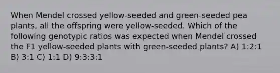 When Mendel crossed yellow-seeded and green-seeded pea plants, all the offspring were yellow-seeded. Which of the following genotypic ratios was expected when Mendel crossed the F1 yellow-seeded plants with green-seeded plants? A) 1:2:1 B) 3:1 C) 1:1 D) 9:3:3:1