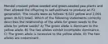 Mendel crossed yellow-seeded and green-seeded pea plants and then allowed the offspring to self-pollinate to produce an F2 generation. The results were as follows: 6,022 yellow and 2,001 green (8,023 total). Which of the following statements correctly describes the relationship of the allele for green seeds to the allele for yellow seeds? A) The green allele is dominant to the yellow allele. B) The two alleles exhibit incomplete dominance. C) The green allele is recessive to the yellow allele. D) The two alleles are codominant.