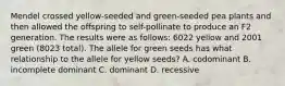 Mendel crossed yellow-seeded and green-seeded pea plants and then allowed the offspring to self-pollinate to produce an F2 generation. The results were as follows: 6022 yellow and 2001 green (8023 total). The allele for green seeds has what relationship to the allele for yellow seeds? A. codominant B. incomplete dominant C. dominant D. recessive