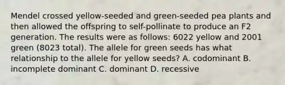 Mendel crossed yellow-seeded and green-seeded pea plants and then allowed the offspring to self-pollinate to produce an F2 generation. The results were as follows: 6022 yellow and 2001 green (8023 total). The allele for green seeds has what relationship to the allele for yellow seeds? A. codominant B. incomplete dominant C. dominant D. recessive