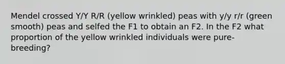 Mendel crossed Y/Y R/R (yellow wrinkled) peas with y/y r/r (green smooth) peas and selfed the F1 to obtain an F2. In the F2 what proportion of the yellow wrinkled individuals were pure-breeding?