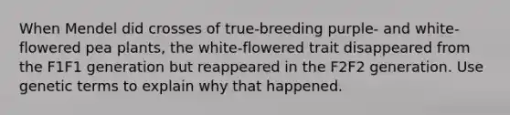 When Mendel did crosses of true-breeding purple- and white-flowered pea plants, the white-flowered trait disappeared from the F1F1 generation but reappeared in the F2F2 generation. Use genetic terms to explain why that happened.