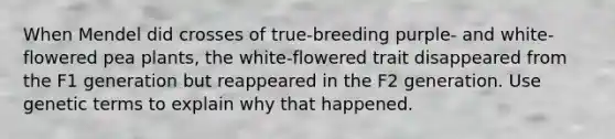 When Mendel did crosses of true-breeding purple- and white-flowered pea plants, the white-flowered trait disappeared from the F1 generation but reappeared in the F2 generation. Use genetic terms to explain why that happened.