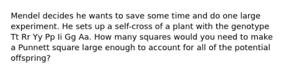 Mendel decides he wants to save some time and do one large experiment. He sets up a self-cross of a plant with the genotype Tt Rr Yy Pp Ii Gg Aa. How many squares would you need to make a Punnett square large enough to account for all of the potential offspring?