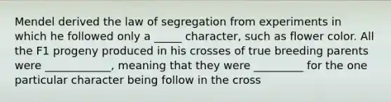 Mendel derived the law of segregation from experiments in which he followed only a _____ character, such as flower color. All the F1 progeny produced in his crosses of true breeding parents were ____________, meaning that they were _________ for the one particular character being follow in the cross