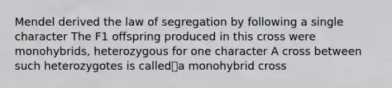 Mendel derived the law of segregation by following a single character The F1 offspring produced in this cross were monohybrids, heterozygous for one character A cross between such heterozygotes is calleda monohybrid cross