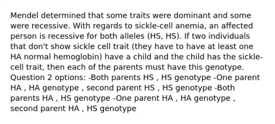 Mendel determined that some traits were dominant and some were recessive. With regards to sickle-cell anemia, an affected person is recessive for both alleles (HS, HS). If two individuals that don't show sickle cell trait (they have to have at least one HA normal hemoglobin) have a child and the child has the sickle-cell trait, then each of the parents must have this genotype. Question 2 options: -Both parents HS , HS genotype -One parent HA , HA genotype , second parent HS , HS genotype -Both parents HA , HS genotype -One parent HA , HA genotype , second parent HA , HS genotype