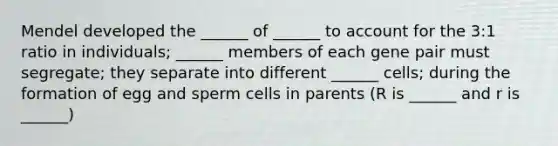 Mendel developed the ______ of ______ to account for the 3:1 ratio in individuals; ______ members of each gene pair must segregate; they separate into different ______ cells; during the formation of egg and sperm cells in parents (R is ______ and r is ______)