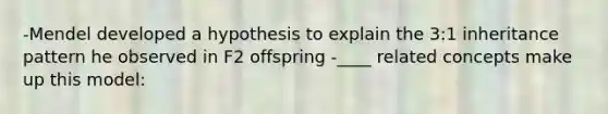 -Mendel developed a hypothesis to explain the 3:1 inheritance pattern he observed in F2 offspring -____ related concepts make up this model: