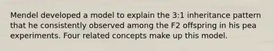 Mendel developed a model to explain the 3:1 inheritance pattern that he consistently observed among the F2 offspring in his pea experiments. Four related concepts make up this model.