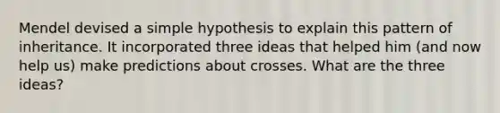 Mendel devised a simple hypothesis to explain this pattern of inheritance. It incorporated three ideas that helped him (and now help us) make predictions about crosses. What are the three ideas?