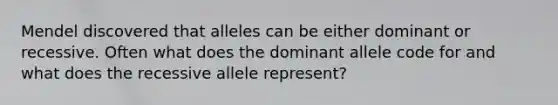 Mendel discovered that alleles can be either dominant or recessive. Often what does the dominant allele code for and what does the recessive allele represent?