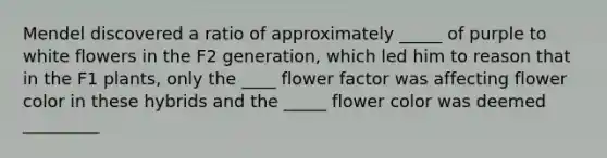 Mendel discovered a ratio of approximately _____ of purple to white flowers in the F2 generation, which led him to reason that in the F1 plants, only the ____ flower factor was affecting flower color in these hybrids and the _____ flower color was deemed _________