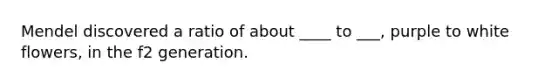 Mendel discovered a ratio of about ____ to ___, purple to white flowers, in the f2 generation.