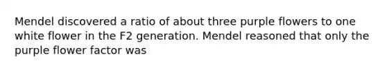 Mendel discovered a ratio of about three purple flowers to one white flower in the F2 generation. Mendel reasoned that only the purple flower factor was