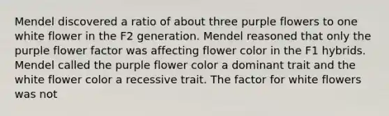 Mendel discovered a ratio of about three purple flowers to one white flower in the F2 generation. Mendel reasoned that only the purple flower factor was affecting flower color in the F1 hybrids. Mendel called the purple flower color a dominant trait and the white flower color a recessive trait. The factor for white flowers was not