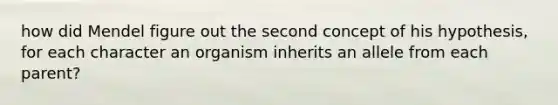 how did Mendel figure out the second concept of his hypothesis, for each character an organism inherits an allele from each parent?