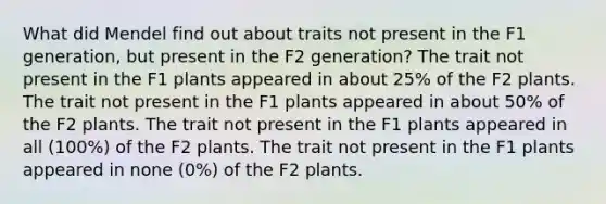 What did Mendel find out about traits not present in the F1 generation, but present in the F2 generation? The trait not present in the F1 plants appeared in about 25% of the F2 plants. The trait not present in the F1 plants appeared in about 50% of the F2 plants. The trait not present in the F1 plants appeared in all (100%) of the F2 plants. The trait not present in the F1 plants appeared in none (0%) of the F2 plants.