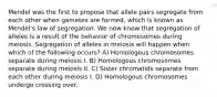 Mendel was the first to propose that allele pairs segregate from each other when gametes are formed, which is known as Mendel's law of segregation. We now know that segregation of alleles is a result of the behavior of chromosomes during meiosis. Segregation of alleles in meiosis will happen when which of the following occurs? A) Homologous chromosomes separate during meiosis I. B) Homologous chromosomes separate during meiosis II. C) Sister chromatids separate from each other during meiosis I. D) Homologous chromosomes undergo crossing over.