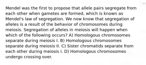 Mendel was the first to propose that allele pairs segregate from each other when gametes are formed, which is known as Mendel's law of segregation. We now know that segregation of alleles is a result of the behavior of chromosomes during meiosis. Segregation of alleles in meiosis will happen when which of the following occurs? A) Homologous chromosomes separate during meiosis I. B) Homologous chromosomes separate during meiosis II. C) Sister chromatids separate from each other during meiosis I. D) Homologous chromosomes undergo crossing over.