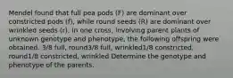 Mendel found that full pea pods (F) are dominant over constricted pods (f), while round seeds (R) are dominant over wrinkled seeds (r). In one cross, involving parent plants of unknown genotype and phenotype, the following offspring were obtained. 3/8 full, round3/8 full, wrinkled1/8 constricted, round1/8 constricted, wrinkled Determine the genotype and phenotype of the parents.