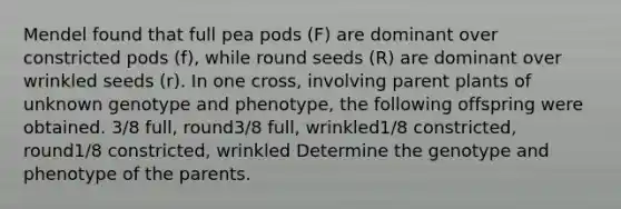 Mendel found that full pea pods (F) are dominant over constricted pods (f), while round seeds (R) are dominant over wrinkled seeds (r). In one cross, involving parent plants of unknown genotype and phenotype, the following offspring were obtained. 3/8 full, round3/8 full, wrinkled1/8 constricted, round1/8 constricted, wrinkled Determine the genotype and phenotype of the parents.