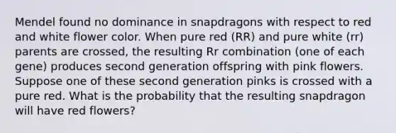 Mendel found no dominance in snapdragons with respect to red and white flower color. When pure red​ (RR) and pure white​ (rr) parents are​ crossed, the resulting Rr combination​ (one of each​ gene) produces second generation offspring with pink flowers. Suppose one of these second generation pinks is crossed with a pure red. What is the probability that the resulting snapdragon will have red​ flowers?