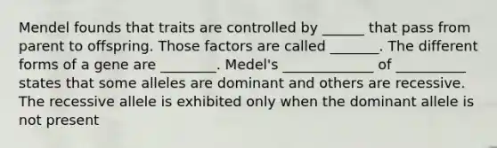 Mendel founds that traits are controlled by ______ that pass from parent to offspring. Those factors are called _______. The different forms of a gene are ________. Medel's _____________ of __________ states that some alleles are dominant and others are recessive. The recessive allele is exhibited only when the dominant allele is not present