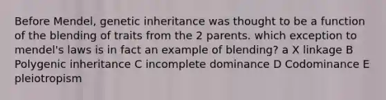 Before Mendel, genetic inheritance was thought to be a function of the blending of traits from the 2 parents. which exception to mendel's laws is in fact an example of blending? a X linkage B Polygenic inheritance C incomplete dominance D Codominance E pleiotropism