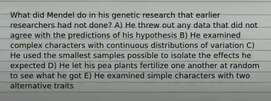 What did Mendel do in his genetic research that earlier researchers had not done? A) He threw out any data that did not agree with the predictions of his hypothesis B) He examined complex characters with continuous distributions of variation C) He used the smallest samples possible to isolate the effects he expected D) He let his pea plants fertilize one another at random to see what he got E) He examined simple characters with two alternative traits