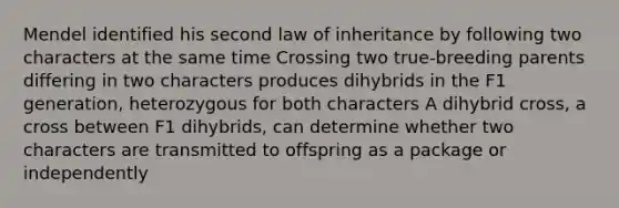 Mendel identified his second law of inheritance by following two characters at the same time Crossing two true-breeding parents differing in two characters produces dihybrids in the F1 generation, heterozygous for both characters A dihybrid cross, a cross between F1 dihybrids, can determine whether two characters are transmitted to offspring as a package or independently