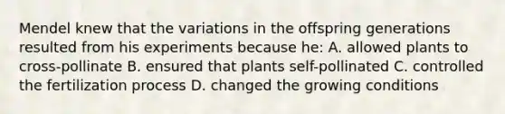 Mendel knew that the variations in the offspring generations resulted from his experiments because he: A. allowed plants to cross-pollinate B. ensured that plants self-pollinated C. controlled the fertilization process D. changed the growing conditions