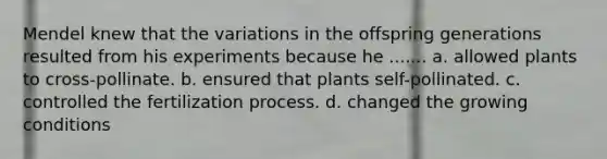 Mendel knew that the variations in the offspring generations resulted from his experiments because he ....... a. allowed plants to cross-pollinate. b. ensured that plants self-pollinated. c. controlled the fertilization process. d. changed the growing conditions